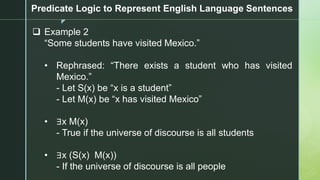 z
Predicate Logic to Represent English Language Sentences
❑ Example 2
“Some students have visited Mexico.”
• Rephrased: “There exists a student who has visited
Mexico.”
- Let S(x) be “x is a student”
- Let M(x) be “x has visited Mexico”
• ∃x M(x)
- True if the universe of discourse is all students
• ∃x (S(x) M(x))
- If the universe of discourse is all people
 