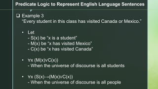 z
Predicate Logic to Represent English Language Sentences
❑ Example 3
“Every student in this class has visited Canada or Mexico.”
• Let
- S(x) be “x is a student”
- M(x) be “x has visited Mexico”
- C(x) be “x has visited Canada”
• ∀x (M(x)∨C(x))
- When the universe of discourse is all students
• ∀x (S(x)→(M(x)∨C(x))
- When the universe of discourse is all people
 