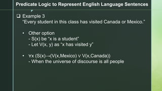 z
Predicate Logic to Represent English Language Sentences
❑ Example 3
“Every student in this class has visited Canada or Mexico.”
• Other option
- S(x) be “x is a student”
- Let V(x, y) as “x has visited y”
• ∀x (S(x)→(V(x,Mexico) ∨ V(x,Canada))
- When the universe of discourse is all people
 