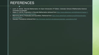 z
• Levin, O. (2019). Discrete Mathematics: An Open Introduction 3rd Edition. Colorado: School of Mathematics Science
University of Colorado.
• Aslam, A. (2016). Proposition in Discrete Mathematics retrieved from https://www.slideshare.net/AdilAslam4/chapter-1-
propositions-in-discrete-mathematics
• Blaircomp (2014). Predicates and Quantifiers. Retrieved from https://www.slideshare.net/blaircomp2003/predicates-
and-quantifiers
• Operator Precedence retrieved from http://intrologic.stanford.edu/glossary/operator_precedence.html
REFERENCES
 