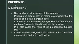 z
PREDICATE
❑ Example: x > 3
- The variable x is the subject of the statement
- Predicate “is greater than 3” refers to a property that the
subject of the statement can have
- Can denote the statement by P(x) where P denotes the
predicate “is greater than 3” and x is the variable
- P(x): also called the value of the propositional function
P at x
- Once a value is assigned to the variable x, P(x) becomes
a proposition and has a truth value
 