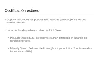 Codiﬁcación estéreo
• Objetivo: aprovechar las posibles redundancias (parecido) entre los dos
canales de audio.
• Herramientas disponibles en el modo Joint Stereo:
• Mid/Side Stereo (M/S): Se transmite suma y diferencia en lugar de los
canales originales.
• Intensity Stereo: Se transmite la energía y la panorámica. Funciona a altas
frecuencias (>3kHz).

 