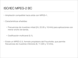 ISO/IEC MPEG-2 BC
• Ampliación compatible hacia atrás con MPEG-1.
• Características añadidas:
• Frecuencias de muestreo mitad (24, 22.05 y 16 kHz) para aplicaciones con
menor ancho de banda.
• Codiﬁcación multicanal (5.1).
• Existe un MPEG-2.5, formato propietario del Fraunhofer, que permite
frecuencias de muestreo inferiores (8, 11.025 y 12 kHz).

 