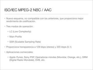 ISO/IEC MPEG-2 NBC / AAC
• Nuevo esquema, no compatible con los anteriores, que proporciona mejor
rendimiento de codiﬁcación.
• Tres modos de operación:
• LC (Low Complexity)
• Main Proﬁle
• SSR (Scalable Sampling Rate)
• Proporciona transparencia a 128 kbps (stereo) y 320 kbps (5.1)
• Aplicaciones comerciales:
• Apple iTunes, Sony PSP, Operadoras móviles (Movistar, Orange, etc,), DRM
(Digital Radio Mondiale), DVB, etc.

 