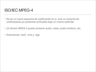 ISO/IEC MPEG-4
• No es un nuevo esquema de codiﬁcación en sí, sino un conjunto de
codiﬁcadores ya existentes uniﬁcados bajo un mismo estándar.
• Un ﬁchero MPEG-4 puede contener audio, video, audio sintético, etc.
• Extensiones .mp4, .m4a y .3gp

 