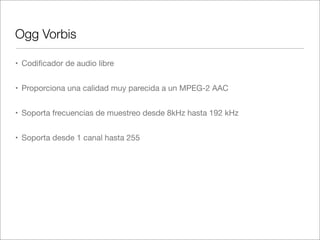 Ogg Vorbis
• Codiﬁcador de audio libre
• Proporciona una calidad muy parecida a un MPEG-2 AAC
• Soporta frecuencias de muestreo desde 8kHz hasta 192 kHz
• Soporta desde 1 canal hasta 255

 