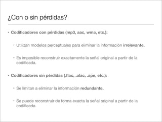 ¿Con o sin pérdidas?
• Codiﬁcadores con pérdidas (mp3, aac, wma, etc.):
• Utilizan modelos perceptuales para eliminar la información irrelevante.
• Es imposible reconstruir exactamente la señal original a partir de la
codiﬁcada.
• Codiﬁcadores sin pérdidas (.ﬂac, .alac, .ape, etc.):
• Se limitan a eliminar la información redundante.
• Se puede reconstruir de forma exacta la señal original a partir de la
codiﬁcada.

 