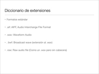 Diccionario de extensiones
• Formatos estándar
• .aif: AIFF, Audio Interchange File Format
• .wav: Waveform Audio
• . bwf: Broadcast wave (extensión al .wav)
• .raw: Raw audio ﬁle (Como un .wav pero sin cabecera)

 