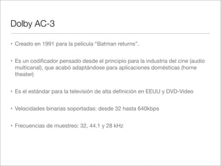 Dolby AC-3
• Creado en 1991 para la película “Batman returns”.
• Es un codiﬁcador pensado desde el principio para la industria del cine (audio
multicanal), que acabó adaptándose para aplicaciones domésticas (home
theater)
• Es el estándar para la televisión de alta deﬁnición en EEUU y DVD-Video
• Velocidades binarias soportadas: desde 32 hasta 640kbps
• Frecuencias de muestreo: 32, 44.1 y 28 kHz

 