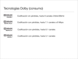 Tecnologías Dolby (consumo)
Codiﬁcación sin pérdidas, hasta 8 canales 24bits/96kHz
Codiﬁcación con pérdidas, hasta 7.1 canales a 6 Mbps
Codiﬁcación con pérdidas, hasta 6.1 canales
Codiﬁcación con pérdidas, hasta 5.1 canales

 