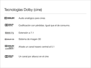 Tecnologías Dolby (cine)
Audio analógico para cines
Codiﬁcación con pérdidas. Igual que el de consumo.
Extensión a 7.1
Sistema de imagen 3D
Añade un canal trasero central al 5.1

Un canal por altavoz en el cine

 