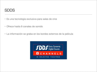 SDDS
• Es una tecnología exclusiva para salas de cine
• Ofrece hasta 8 canales de sonido
• La información se graba en los bordes externos de la película

 