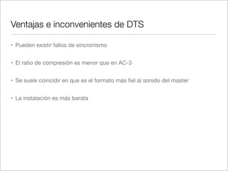 Ventajas e inconvenientes de DTS
• Pueden existir fallos de sincronismo
• El ratio de compresión es menor que en AC-3
• Se suele coincidir en que es el formato más ﬁel al sonido del master
• La instalación es más barata

 