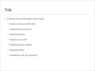 THX
• Criterios de certiﬁcación para cines:
• Ruido de fondo (NC-30)
• Aislamiento acústico
• Reverberación
• Ángulo de visión
• Calidad de la imagen
• Equipamiento
• Instalación de los equipos

 