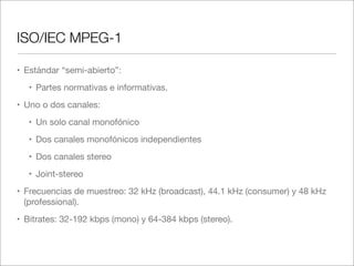 ISO/IEC MPEG-1
• Estándar “semi-abierto”:
• Partes normativas e informativas.
• Uno o dos canales:
• Un solo canal monofónico
• Dos canales monofónicos independientes
• Dos canales stereo
• Joint-stereo
• Frecuencias de muestreo: 32 kHz (broadcast), 44.1 kHz (consumer) y 48 kHz
(professional).
• Bitrates: 32-192 kbps (mono) y 64-384 kbps (stereo).

 