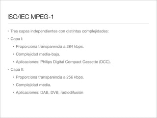 ISO/IEC MPEG-1
• Tres capas independientes con distintas complejidades:
• Capa I:
• Proporciona transparencia a 384 kbps.
• Complejidad media-baja. 	
• Aplicaciones: Philips Digital Compact Cassette (DCC).
• Capa II:
• Proporciona transparencia a 256 kbps.
• Complejidad media.
• Aplicaciones: DAB, DVB, radiodifusión

 