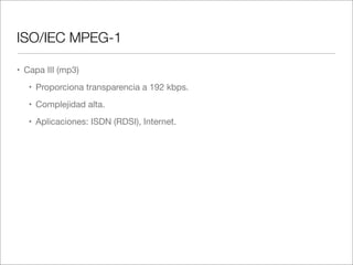 ISO/IEC MPEG-1
• Capa III (mp3)
• Proporciona transparencia a 192 kbps.
• Complejidad alta.
• Aplicaciones: ISDN (RDSI), Internet.

 