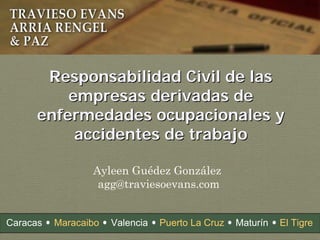 Ayleen Guédez González
agg@traviesoevans.com
Responsabilidad Civil de lasResponsabilidad Civil de las
empresas derivadas deempresas derivadas de
enfermedades ocupacionales yenfermedades ocupacionales y
accidentes de trabajoaccidentes de trabajo
Caracas Maracaibo Valencia MaturínPuerto La Cruz El Tigre
 