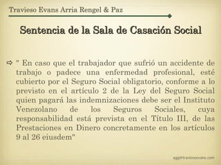 Travieso Evans Arria Rengel & Paz


   Sentencia de la Sala de Casación Social


  " En caso que el trabajador que sufrió un accidente de
  trabajo o padece una enfermedad profesional, esté
  cubierto por el Seguro Social obligatorio, conforme a lo
  previsto en el artículo 2 de la Ley del Seguro Social
  quien pagará las indemnizaciones debe ser el Instituto
  Venezolano     de    los   Seguros     Sociales,   cuya
  responsabilidad está prevista en el Título III, de las
  Prestaciones en Dinero concretamente en los artículos
  9 al 26 eiusdem"

                                              agg@traviesoevans.com
 
