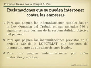 Travieso Evans Arria Rengel & Paz

  Reclamaciones que se pueden interponer
           contra las empresas
  Para que paguen las indemnizaciones establecidas en
  la Ley Orgánica del Trabajo en sus artículos 560 y
  siguientes, que derivan de la responsabilidad objetiva
  del patrono.
  Para que paguen las indemnizaciones previstas en el
  artículo 130 de la LOPCYMAT, que devienen del
  incumplimiento de sus disposiciones legales.
  Para que paguen          indemnizaciones   por       daños
  materiales y morales.

                                             agg@traviesoevans.com
 