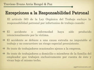 Travieso Evans Arria Rengel & Paz


Excepciones a la Responsabilidad Patronal
  El artículo 563 de la Ley Orgánica del Trabajo excluye la
  responsabilidad patronal por infortunios de trabajo cuando:


  El    accidente   o    enfermedad      haya    sido     producido
  intencionalmente por la víctima.
  El accidente se debiere a una causa extraña no imputable al
  trabajo y no concurriere un riesgo especial preexistente.
  Se trate de trabajadores ocasionales ajenos a la empresa.
  Se trate de trabajadores a domicilio o miembros de la familia del
  empleador que trabajen exclusivamente por cuenta de éste y
  vivan bajo el mismo techo.

                                                     agg@traviesoevans.com
 