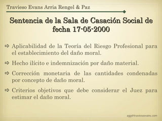 Travieso Evans Arria Rengel & Paz

 Sentencia de la Sala de Casación Social de
             fecha 17-05-2000

  Aplicabilidad de la Teoría del Riesgo Profesional para
  el establecimiento del daño moral.
  Hecho ilícito e indemnización por daño material.
  Corrección monetaria de las cantidades condenadas
  por concepto de daño moral.
  Criterios objetivos que debe considerar el Juez para
  estimar el daño moral.


                                             agg@traviesoevans.com
 
