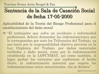 Travieso Evans Arria Rengel & Paz

Sentencia de la Sala de Casación Social
         de fecha 17-05-2000
Aplicabilidad de la Teoría del Riesgo Profesional para el
establecimiento del daño moral
  “El trabajador que sufra un accidente o enfermedad
  profesional, deberá demandar las indemnizaciones que
  le correspondan por ante los Tribunales del Trabajo, ya
  sea tanto por la responsabilidad objetiva prevista en la
  Ley Orgánica del Trabajo, por daños materiales
  tarifados y daño moral, como por la indemnización
  establecida en la LOPCYMAT, así como también, si
  logra probar los extremos que conforman el hecho
  ilícito, la indemnización material que supera las
  indemnizaciones antes mencionadas. Así se declara”.
                                              agg@traviesoevans.com
 