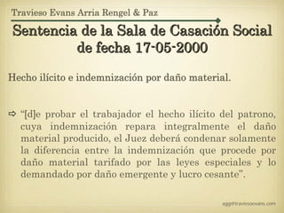 Travieso Evans Arria Rengel & Paz

Sentencia de la Sala de Casación Social
         de fecha 17-05-2000

Hecho ilícito e indemnización por daño material.


  “[d]e probar el trabajador el hecho ilícito del patrono,
  cuya indemnización repara integralmente el daño
  material producido, el Juez deberá condenar solamente
  la diferencia entre la indemnización que procede por
  daño material tarifado por las leyes especiales y lo
  demandado por daño emergente y lucro cesante”.

                                              agg@traviesoevans.com
 