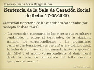 Travieso Evans Arria Rengel & Paz

Sentencia de la Sala de Casación Social
         de fecha 17-05-2000
Corrección monetaria de las cantidades condenadas por
concepto de daño moral:

  “La corrección monetaria de los montos que resultaren
  condenados a pagar al trabajador, de la siguiente
  manera: los correspondientes a las prestaciones
  sociales e indemnizaciones por daños materiales, desde
  la fecha de admisión de la demanda hasta la ejecución
  del fallo; y el monto correspondiente al daño moral
  desde la fecha de publicación del fallo hasta la
  ejecución del mismo”.
                                            agg@traviesoevans.com
 