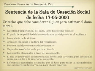 Travieso Evans Arria Rengel & Paz

 Sentencia de la Sala de Casación Social
          de fecha 17-05-2000
Criterios que debe considerar el juez para estimar el daño
moral:
  La entidad (importancia) del daño, tanto físico como psíquico.
  El grado de culpabilidad del accionado o su participación en el accidente.
  La conducta de la víctima.
  Grado de educación y cultura del reclamante.
  Posición social y económica del reclamante.
  Capacidad económica de la parte accionada.
  Los posibles atenuantes a favor del responsable.
  El tipo de retribución satisfactoria que necesitaría la víctima para ocupar una
  situación similar a la anterior al accidente.
  Referencias pecuniarias estimadas por el Juez, para tasar la indemnización,
  que considere equitativa y justa, para el caso concreto.
                                                                   agg@traviesoevans.com
 