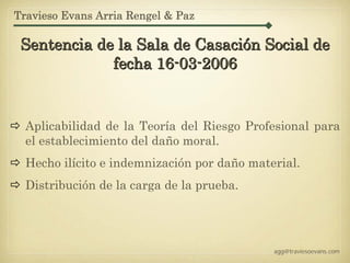 Travieso Evans Arria Rengel & Paz

 Sentencia de la Sala de Casación Social de
             fecha 16-03-2006


  Aplicabilidad de la Teoría del Riesgo Profesional para
  el establecimiento del daño moral.
  Hecho ilícito e indemnización por daño material.
  Distribución de la carga de la prueba.




                                             agg@traviesoevans.com
 