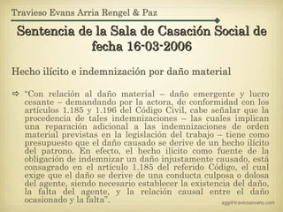 Travieso Evans Arria Rengel & Paz

 Sentencia de la Sala de Casación Social de
             fecha 16-03-2006
Hecho ilícito e indemnización por daño material

  “Con relación al daño material – daño emergente y lucro
  cesante – demandando por la actora, de conformidad con los
  artículos 1.185 y 1.196 del Código Civil, cabe señalar que la
  procedencia de tales indemnizaciones – las cuales implican
  una reparación adicional a las indemnizaciones de orden
  material previstas en la legislación del trabajo – tiene como
  presupuesto que el daño causado se derive de un hecho ilícito
  del patrono. En efecto, el hecho ilícito como fuente de la
  obligación de indemnizar un daño injustamente causado, está
  consagrado en el artículo 1.185 del referido Código, el cual
  exige que el daño se derive de una conducta culposa o dolosa
  del agente, siendo necesario establecer la existencia del daño,
  la falta del agente, y la relación causal entre el daño
  ocasionado y la falta”.                            agg@traviesoevans.com
 