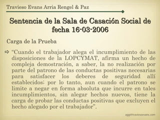 Travieso Evans Arria Rengel & Paz

 Sentencia de la Sala de Casación Social de
             fecha 16-03-2006
Carga de la Prueba
  “Cuando el trabajador alega el incumplimiento de las
  disposiciones de la LOPCYMAT, afirma un hecho de
  compleja demostración, a saber, la no realización por
  parte del patrono de las conductas positivas necesarias
  para satisfacer los deberes de seguridad allí
  establecidos; por lo tanto, aun cuando el patrono se
  limite a negar en forma absoluta que incurre en tales
  incumplimientos, sin alegar hechos nuevos, tiene la
  carga de probar las conductas positivas que excluyen el
  hecho alegado por el trabajador”.
                                             agg@traviesoevans.com
 
