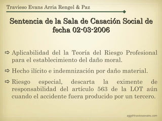 Travieso Evans Arria Rengel & Paz

 Sentencia de la Sala de Casación Social de
             fecha 02-03-2006


  Aplicabilidad del la Teoría del Riesgo Profesional
  para el establecimiento del daño moral.
  Hecho ilícito e indemnización por daño material.
  Riesgo especial, descarta la eximente de
  responsabilidad del artículo 563 de la LOT aún
  cuando el accidente fuera producido por un tercero.


                                          agg@traviesoevans.com
 