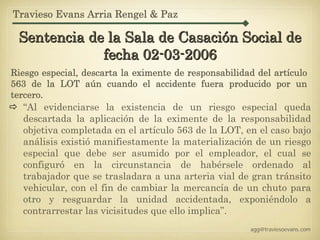 Travieso Evans Arria Rengel & Paz

 Sentencia de la Sala de Casación Social de
             fecha 02-03-2006
Riesgo especial, descarta la eximente de responsabilidad del artículo
563 de la LOT aún cuando el accidente fuera producido por un
tercero.
   “Al evidenciarse la existencia de un riesgo especial queda
   descartada la aplicación de la eximente de la responsabilidad
   objetiva completada en el artículo 563 de la LOT, en el caso bajo
   análisis existió manifiestamente la materialización de un riesgo
   especial que debe ser asumido por el empleador, el cual se
   configuró en la circunstancia de habérsele ordenado al
   trabajador que se trasladara a una arteria vial de gran tránsito
   vehicular, con el fin de cambiar la mercancía de un chuto para
   otro y resguardar la unidad accidentada, exponiéndolo a
   contrarrestar las vicisitudes que ello implica”.
                                                       agg@traviesoevans.com
 