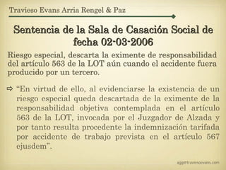 Travieso Evans Arria Rengel & Paz

 Sentencia de la Sala de Casación Social de
             fecha 02-03-2006
Riesgo especial, descarta la eximente de responsabilidad
del artículo 563 de la LOT aún cuando el accidente fuera
producido por un tercero.

  “En virtud de ello, al evidenciarse la existencia de un
  riesgo especial queda descartada de la eximente de la
  responsabilidad objetiva contemplada en el artículo
  563 de la LOT, invocada por el Juzgador de Alzada y
  por tanto resulta procedente la indemnización tarifada
  por accidente de trabajo prevista en el artículo 567
  ejusdem”.
                                             agg@traviesoevans.com
 