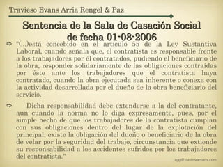 Travieso Evans Arria Rengel & Paz

    Sentencia de la Sala de Casación Social
             de fecha 01-08-2006
  "(...)está concebido en el artículo 55 de la Ley Sustantiva
  Laboral, cuando señala que, el contratista es responsable frente
  a los trabajadores por él contratados, pudiendo el beneficiario de
  la obra, responder solidariamente de las obligaciones contraídas
  por éste ante los trabajadores que el contratista haya
  contratado, cuando la obra ejecutada sea inherente o conexa con
  la actividad desarrollada por el dueño de la obra beneficiario del
  servicio.
     Dicha responsabilidad debe extenderse a la del contratante,
  aun cuando la norma no lo diga expresamente, pues, por el
  simple hecho de que los trabajadores de la contratista cumplan
  con sus obligaciones dentro del lugar de la explotación del
  principal, existe la obligación del dueño o beneficiario de la obra
  de velar por la seguridad del trabajo, circunstancia que extiende
  su responsabilidad a los accidentes sufridos por los trabajadores
  del contratista."                                    agg@traviesoevans.com
 