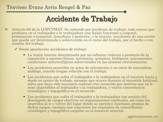 Travieso Evans Arria Rengel & Paz

                      Accidente de Trabajo
  Artículo 69 de la LOPCYMAT. Se entiende por accidente de trabajo, todo suceso que
  produzca en el trabajador o la trabajadora una lesión funcional o corporal,
  permanente o temporal, inmediata o posterior, o la muerte, resultante de una acción
  que pueda ser determinada o sobrevenida en el curso del trabajo, por el hecho o con
  ocasión del trabajo.
      Serán igualmente accidentes de trabajo:
           La lesión interna determinada por un esfuerzo violento o producto de la
           exposición a agentes físicos, mecánicos, químicos, biológicos, psicosociales,
           condiciones metereológicas sobrevenidos en las mismas circunstancias.
           Los accidentes acaecidos en actos de salvamento y en otros de naturaleza
           análoga, cuando tengan relación con el trabajo.
           Los accidentes que sufra el trabajador o la trabajadora en el trayecto hacia y
           desde su centro de trabajo, siempre que ocurra durante el recorrido habitual,
           salvo que haya sido necesario realizar otro recorrido por motivos que no le
           sean imputables al trabajador o la trabajadora, y exista concordancia
           cronológica y topográfica en el recorrido.
           Los accidentes que sufra el trabajador o la trabajadora con ocasión del
           desempeño de cargos electivos en organizaciones sindicales, así como los
           ocurridos al ir o volver del lugar donde se ejerciten funciones propias de
           dichos cargos, siempre que concurran los requisitos de concordancia
           cronológica y topográfica exigidos en el numeral anterior.
                                                                        agg@traviesoevans.com
 