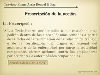 Travieso Evans Arria Rengel & Paz


             Prescripción de la acción

La Prescripción
  Los Trabajadores accidentados o sus causahabientes
  podrán dentro de los cinco (05) años contados a partir
  de la fecha de la terminación de la relación de trabajo,
  o de la certificación del origen ocupacional del
  accidente o de la enfermedad por parte la autoridad
  competente, ejercer acciones contra los empleadores
  por accidentes o enfermedades ocupacionales.
   Artículo 8 de la LOPCYMAT

                                              agg@traviesoevans.com
 