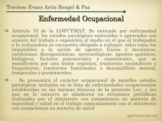 Travieso Evans Arria Rengel & Paz

             Enfermedad Ocupacional
  Artículo 70 de la LOPCYMAT. Se entiende por enfermedad
  ocupacional, los estados patológicos contraídos o agravados con
  ocasión del trabajo o exposición al medio en el que el trabajador
  o la trabajadora se encuentra obligado a trabajar, tales como los
  imputables a la acción de agentes físicos y mecánicos,
  condiciones disergonómicas, meteorológicas, agentes químicos,
  biológicos, factores psicosociales y emocionales, que se
  manifiesten por una lesión orgánica, trastornos enzimáticos o
  bioquímicos, trastornos funcionales o desequilibrio mental,
  temporales o permanentes.
     Se presumirá el carácter ocupacional de aquellos estados
  patológicos incluidos en la lista de enfermedades ocupacionales
  establecidas en las normas técnicas de la presente Ley, y las
  que en lo sucesivo se añadieren en revisiones periódicas
  realizadas por el ministerio con competencia en materia de
  seguridad y salud en el trabajo conjuntamente con el ministerio
  con competencia en materia de salud
                                                     agg@traviesoevans.com
 