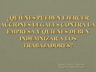 ¿QUIÉNES PUEDEN EJERCER
ACCIONES LEGALES CONTRA LA
  EMPRESA Y QUIENES DEBEN
      INDEMNIZAR A LOS
       TRABAJADORES?


               Ayleen Guédez González
               agg@traviesoevans.com
 