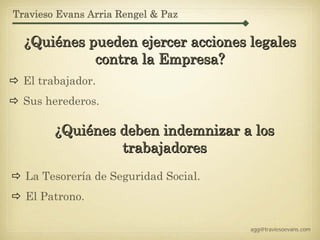 Travieso Evans Arria Rengel & Paz

  ¿Quiénes pueden ejercer acciones legales
            contra la Empresa?
  El trabajador.
  Sus herederos.

        ¿Quiénes deben indemnizar a los
                 trabajadores
  La Tesorería de Seguridad Social.
  El Patrono.

                                      agg@traviesoevans.com
 