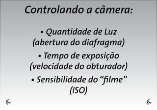 Controlando a câmera:
• Quantidade de Luz
(abertura do diafragma)
• Tempo de exposição
(velocidade do obturador)
• Sensibilidade do “filme”
(ISO)

 
