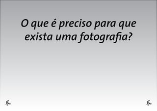 O que é preciso para que
exista uma fotografia?

 
