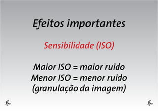 Efeitos importantes
Sensibilidade (ISO)
Maior ISO = maior ruido
Menor ISO = menor ruido
(granulação da imagem)

 