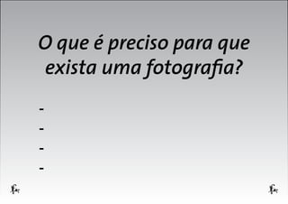 O que é preciso para que
exista uma fotografia?
-

 