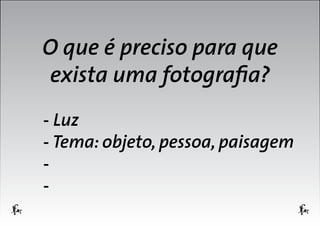 O que é preciso para que
exista uma fotografia?
- Luz
- Tema: objeto, pessoa, paisagem
-

 