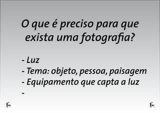 O que é preciso para que
exista uma fotografia?
- Luz
- Tema: objeto, pessoa, paisagem
- Equipamento que capta a luz
-

 