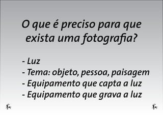 O que é preciso para que
exista uma fotografia?
- Luz
- Tema: objeto, pessoa, paisagem
- Equipamento que capta a luz
- Equipamento que grava a luz

 