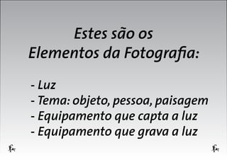 Estes são os
Elementos da Fotografia:
- Luz
- Tema: objeto, pessoa, paisagem
- Equipamento que capta a luz
- Equipamento que grava a luz

 